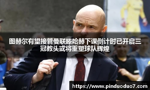 图赫尔有望接管曼联滕哈赫下课倒计时已开启三冠教头或将重塑球队辉煌